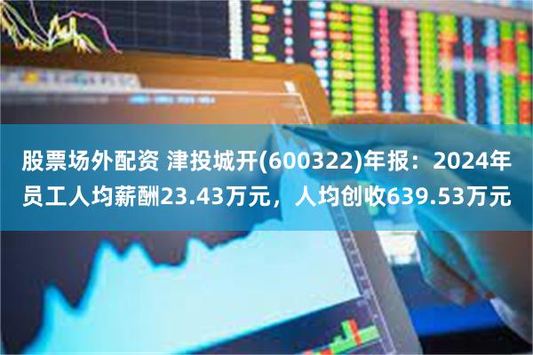 股票场外配资 津投城开(600322)年报：2024年员工人均薪酬23.43万元，人均创收639.53万元