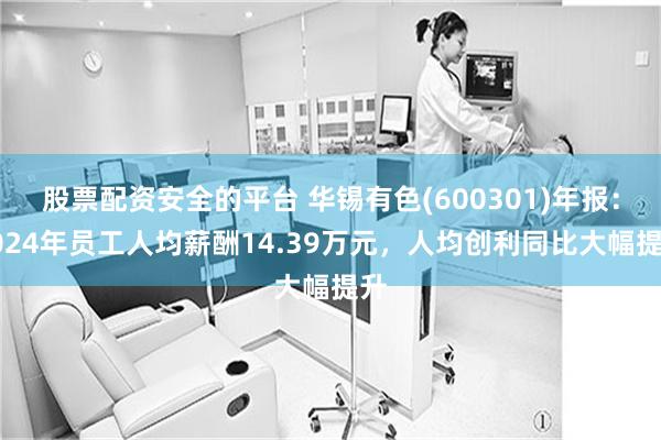 股票配资安全的平台 华锡有色(600301)年报：2024年员工人均薪酬14.39万元，人均创利同比大幅提升