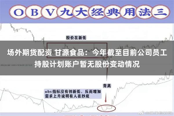 场外期货配资 甘源食品：今年截至目前公司员工持股计划账户暂无股份变动情况