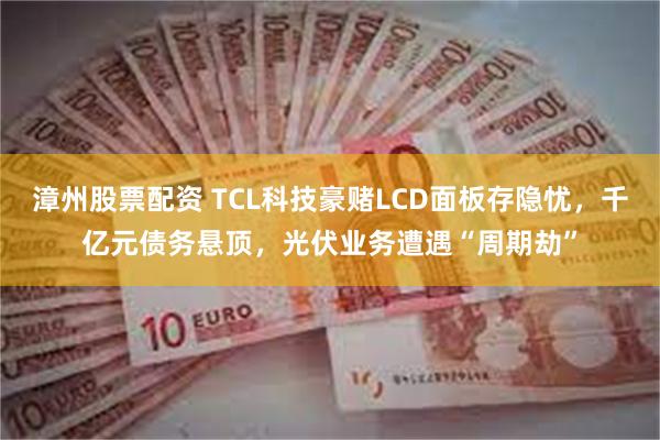 漳州股票配资 TCL科技豪赌LCD面板存隐忧，千亿元债务悬顶，光伏业务遭遇“周期劫”