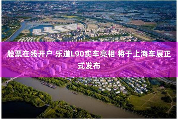 股票在线开户 乐道L90实车亮相 将于上海车展正式发布