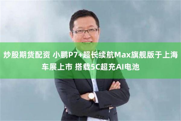 炒股期货配资 小鹏P7+超长续航Max旗舰版于上海车展上市 搭载5C超充AI电池