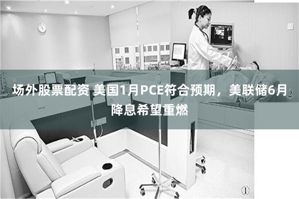 场外股票配资 美国1月PCE符合预期，美联储6月降息希望重燃