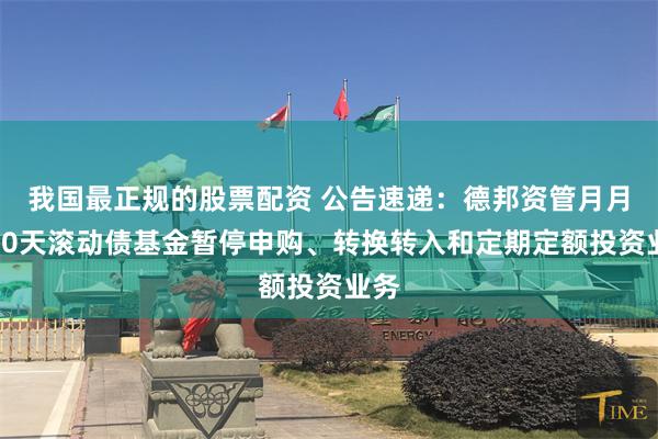 我国最正规的股票配资 公告速递：德邦资管月月鑫30天滚动债基金暂停申购、转换转入和定期定额投资业务
