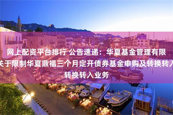 网上配资平台排行 公告速递：华夏基金管理有限公司关于限制华夏鼎福三个月定开债券基金申购及转换转入业务