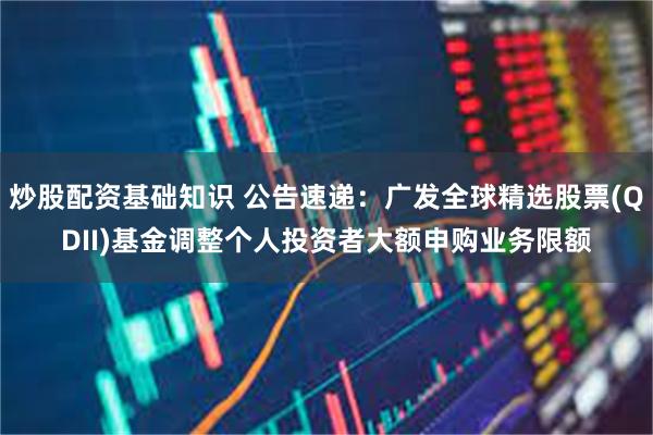 炒股配资基础知识 公告速递：广发全球精选股票(QDII)基金调整个人投资者大额申购业务限额