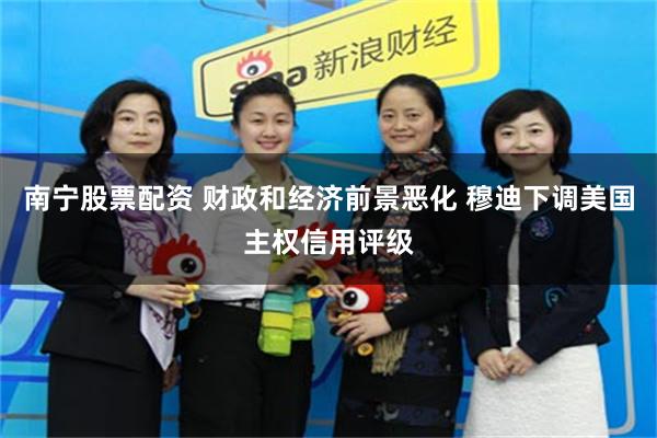 南宁股票配资 财政和经济前景恶化 穆迪下调美国主权信用评级