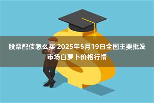 股票配债怎么买 2025年5月19日全国主要批发市场白萝卜价格行情