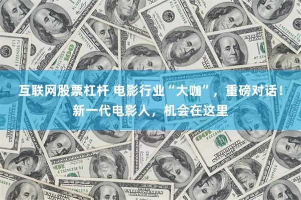 互联网股票杠杆 电影行业“大咖”，重磅对话！新一代电影人，机会在这里