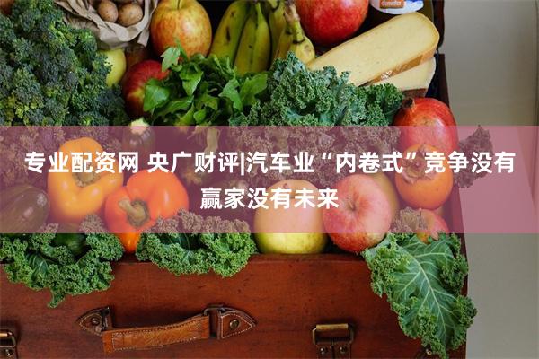专业配资网 央广财评|汽车业“内卷式”竞争没有赢家没有未来