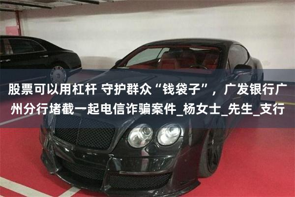股票可以用杠杆 守护群众“钱袋子”，广发银行广州分行堵截一起电信诈骗案件_杨女士_先生_支行