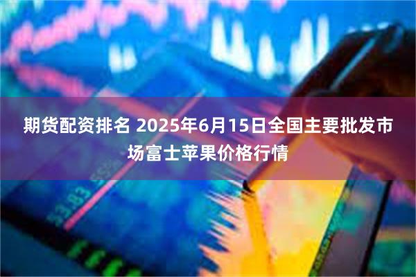 期货配资排名 2025年6月15日全国主要批发市场富士苹果价格行情