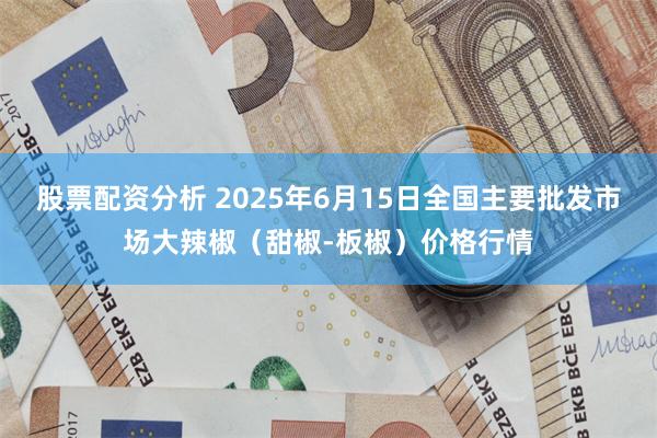 股票配资分析 2025年6月15日全国主要批发市场大辣椒（甜椒-板椒）价格行情