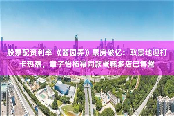 股票配资利率 《酱园弄》票房破亿：取景地迎打卡热潮，章子怡杨幂同款蛋糕多店已售罄