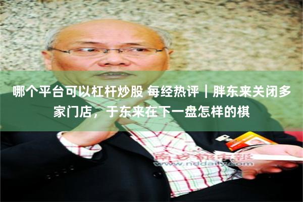 哪个平台可以杠杆炒股 每经热评︱胖东来关闭多家门店，于东来在下一盘怎样的棋