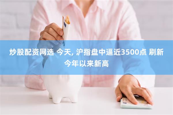 炒股配资网选 今天, 沪指盘中逼近3500点 刷新今年以来新高