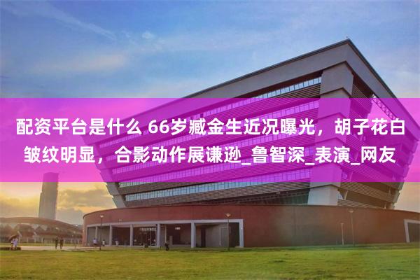 配资平台是什么 66岁臧金生近况曝光，胡子花白皱纹明显，合影动作展谦逊_鲁智深_表演_网友