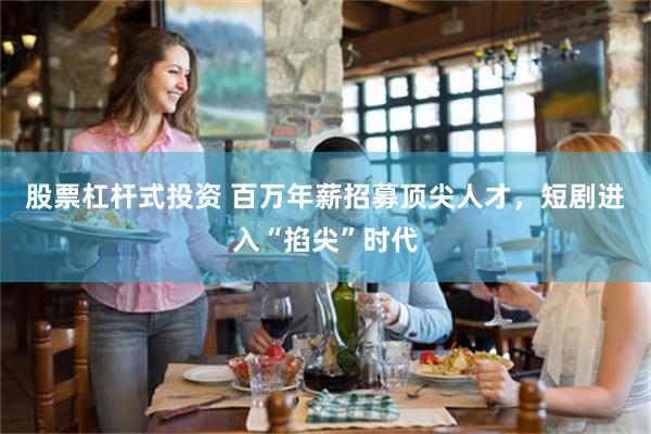 股票杠杆式投资 百万年薪招募顶尖人才，短剧进入“掐尖”时代
