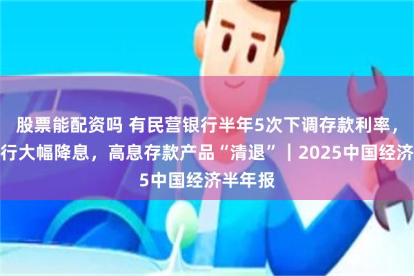 股票能配资吗 有民营银行半年5次下调存款利率，中小银行大幅降息，高息存款产品“清退”｜2025中国经济半年报