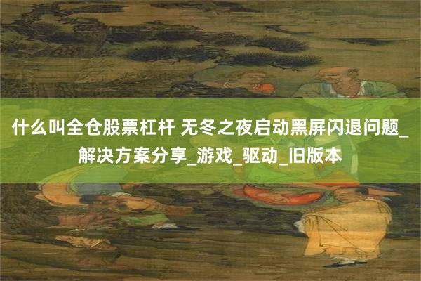 什么叫全仓股票杠杆 无冬之夜启动黑屏闪退问题_解决方案分享_游戏_驱动_旧版本