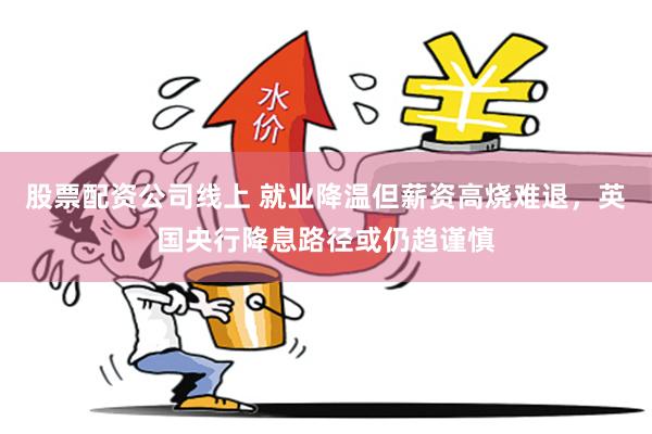 股票配资公司线上 就业降温但薪资高烧难退，英国央行降息路径或仍趋谨慎