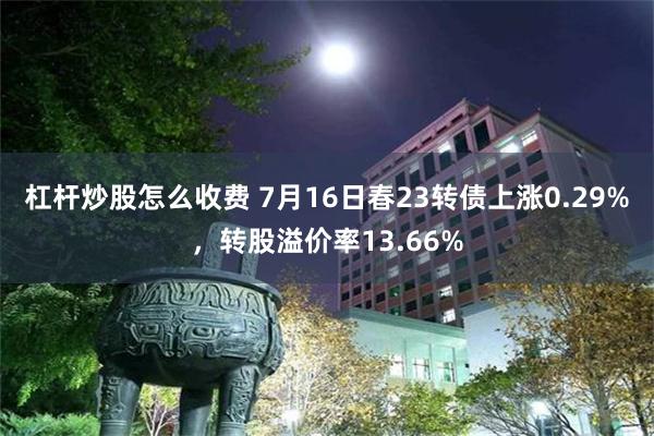 杠杆炒股怎么收费 7月16日春23转债上涨0.29%，转股溢价率13.66%