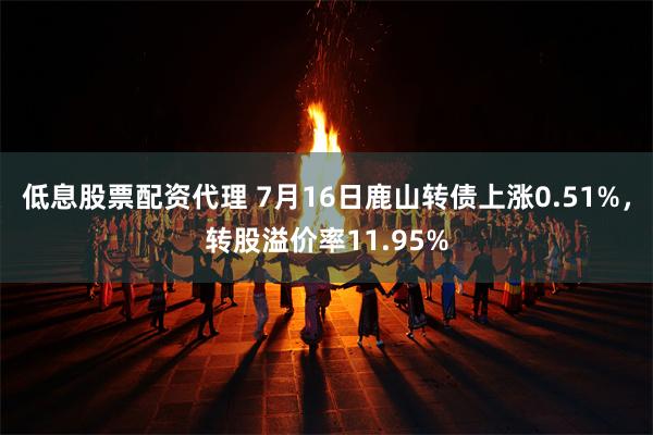 低息股票配资代理 7月16日鹿山转债上涨0.51%，转股溢价率11.95%