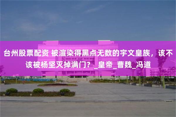 台州股票配资 被渲染得黑点无数的宇文皇族，该不该被杨坚灭掉满门？_皇帝_曹魏_冯道