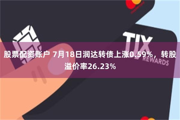 股票配资账户 7月18日润达转债上涨0.59%，转股溢价率26.23%