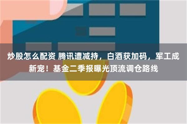 炒股怎么配资 腾讯遭减持，白酒获加码，军工成新宠！基金二季报曝光顶流调仓路线