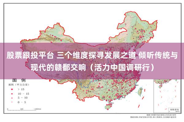 股票跟投平台 三个维度探寻发展之道 倾听传统与现代的赣鄱交响（活力中国调研行）