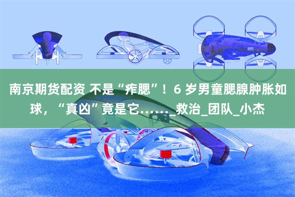 南京期货配资 不是“痄腮”！6 岁男童腮腺肿胀如球，“真凶”竟是它……_救治_团队_小杰