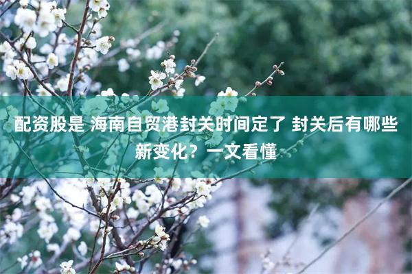 配资股是 海南自贸港封关时间定了 封关后有哪些新变化？一文看懂