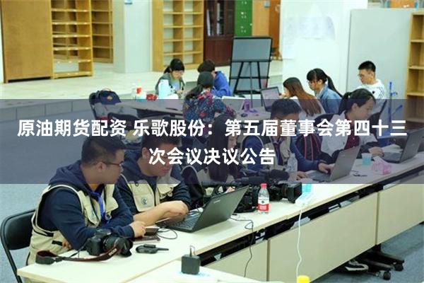 原油期货配资 乐歌股份：第五届董事会第四十三次会议决议公告