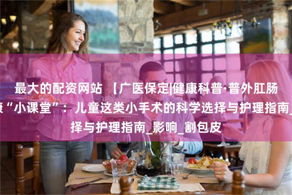 最大的配资网站 【广医保定|健康科普·普外肛肠科】暑假健康“小课堂”：儿童这类小手术的科学选择与护理指南_影响_割包皮