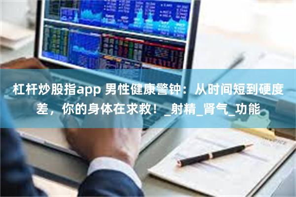 杠杆炒股指app 男性健康警钟：从时间短到硬度差，你的身体在求救！_射精_肾气_功能