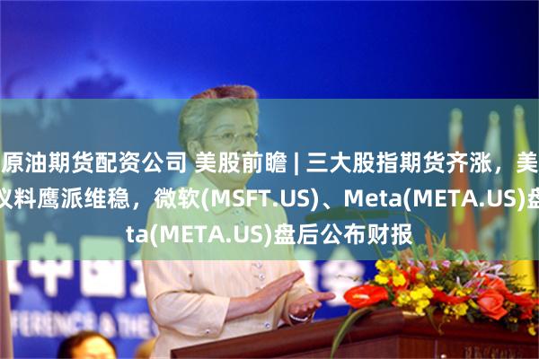 原油期货配资公司 美股前瞻 | 三大股指期货齐涨，美联储今夜决议料鹰派维稳，微软(MSFT.US)、Meta(META.US)盘后公布财报