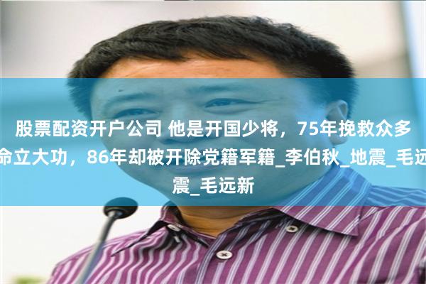 股票配资开户公司 他是开国少将，75年挽救众多生命立大功，86年却被开除党籍军籍_李伯秋_地震_毛远新