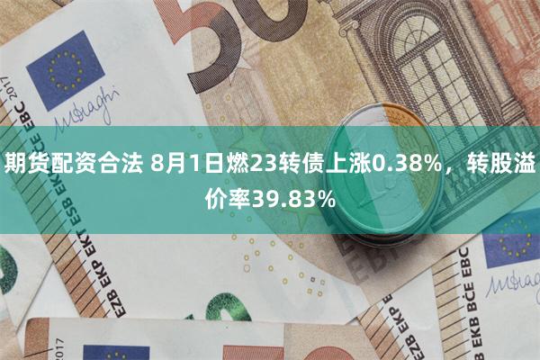 期货配资合法 8月1日燃23转债上涨0.38%，转股溢价率39.83%