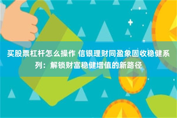 买股票杠杆怎么操作 信银理财同盈象固收稳健系列：解锁财富稳健增值的新路径