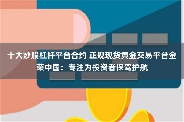 十大炒股杠杆平台合约 正规现货黄金交易平台金荣中国：专注为投资者保驾护航