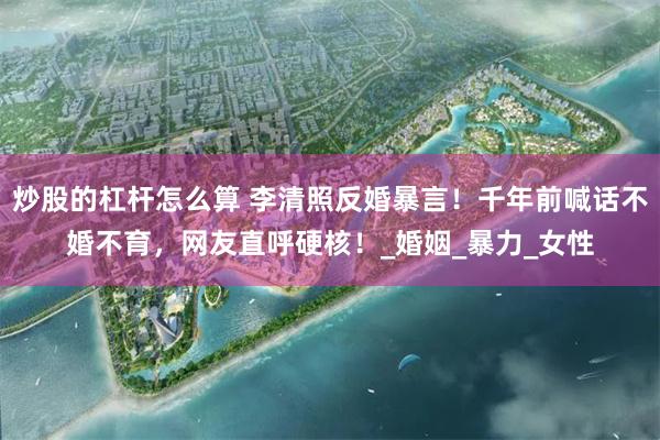 炒股的杠杆怎么算 李清照反婚暴言！千年前喊话不婚不育，网友直呼硬核！_婚姻_暴力_女性
