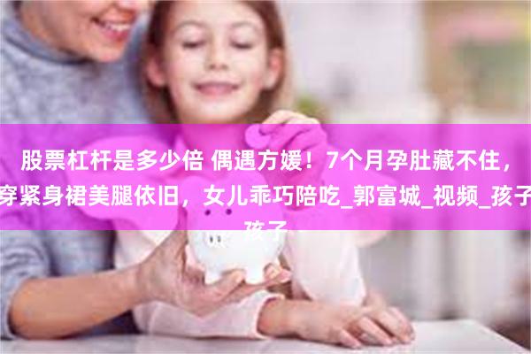 股票杠杆是多少倍 偶遇方媛！7个月孕肚藏不住，穿紧身裙美腿依旧，女儿乖巧陪吃_郭富城_视频_孩子