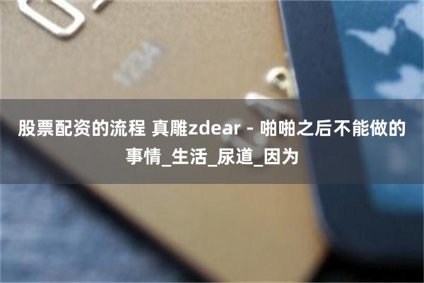 股票配资的流程 真雕zdear - 啪啪之后不能做的事情_生活_尿道_因为