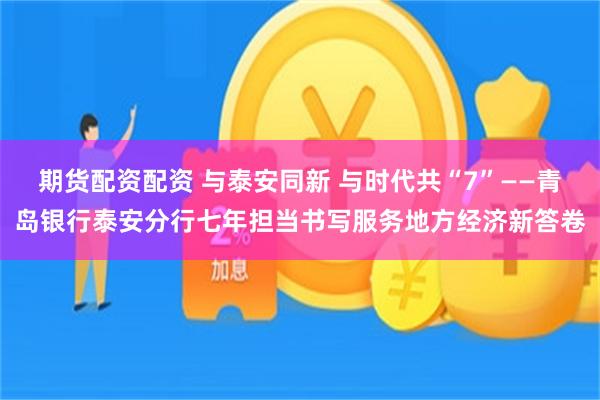 期货配资配资 与泰安同新 与时代共“7”——青岛银行泰安分行七年担当书写服务地方经济新答卷
