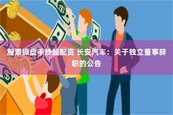 股票操盘手炒股配资 长安汽车：关于独立董事辞职的公告