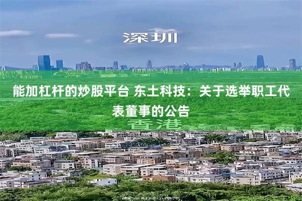 能加杠杆的炒股平台 东土科技：关于选举职工代表董事的公告