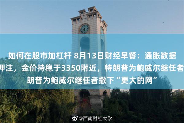 如何在股市加杠杆 8月13日财经早餐：通胀数据提振美联储降息押注，金价持稳于3350附近，特朗普为鲍威尔继任者撒下“更大的网”
