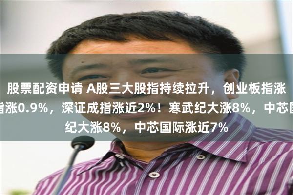 股票配资申请 A股三大股指持续拉升，创业板指涨超3%，沪指涨0.9%，深证成指涨近2%！寒武纪大涨8%，中芯国际涨近7%