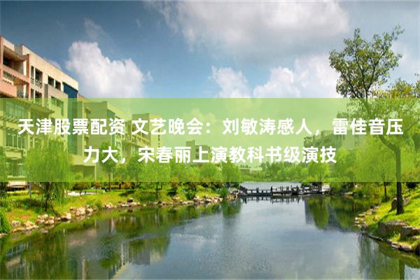 天津股票配资 文艺晚会：刘敏涛感人，雷佳音压力大，宋春丽上演教科书级演技